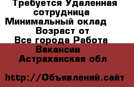 Требуется Удаленная сотрудница › Минимальный оклад ­ 97 000 › Возраст от ­ 18 - Все города Работа » Вакансии   . Астраханская обл.